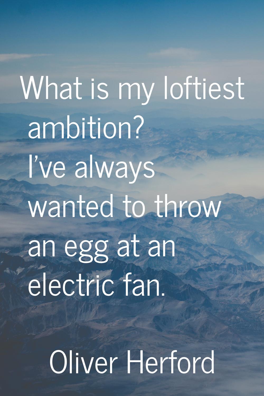 What is my loftiest ambition? I've always wanted to throw an egg at an electric fan.