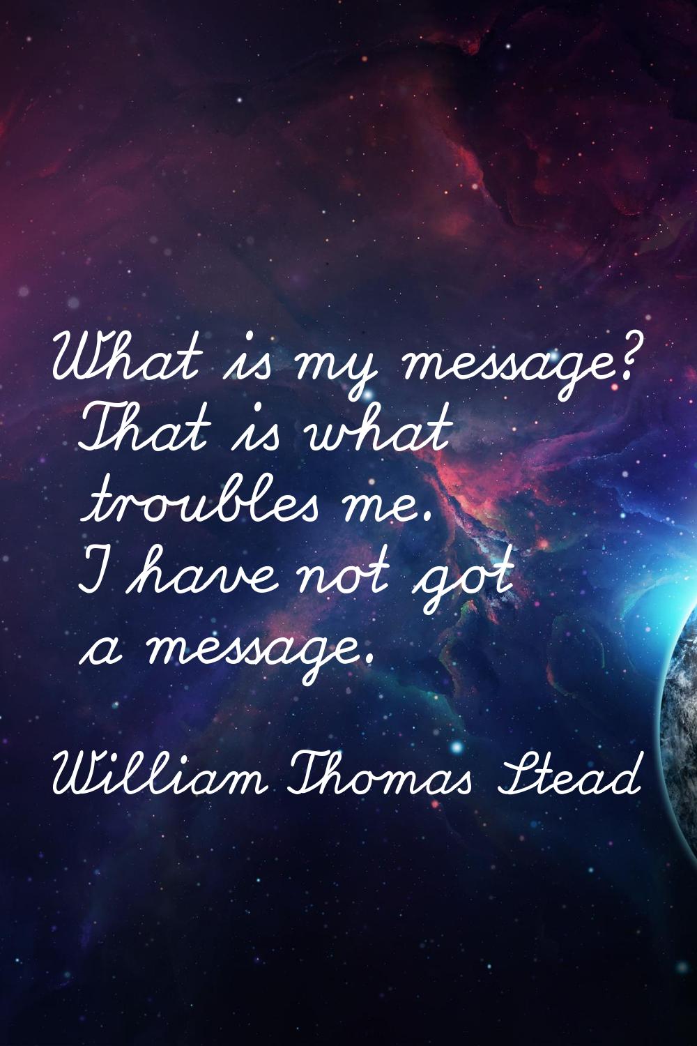 What is my message? That is what troubles me. I have not got a message.