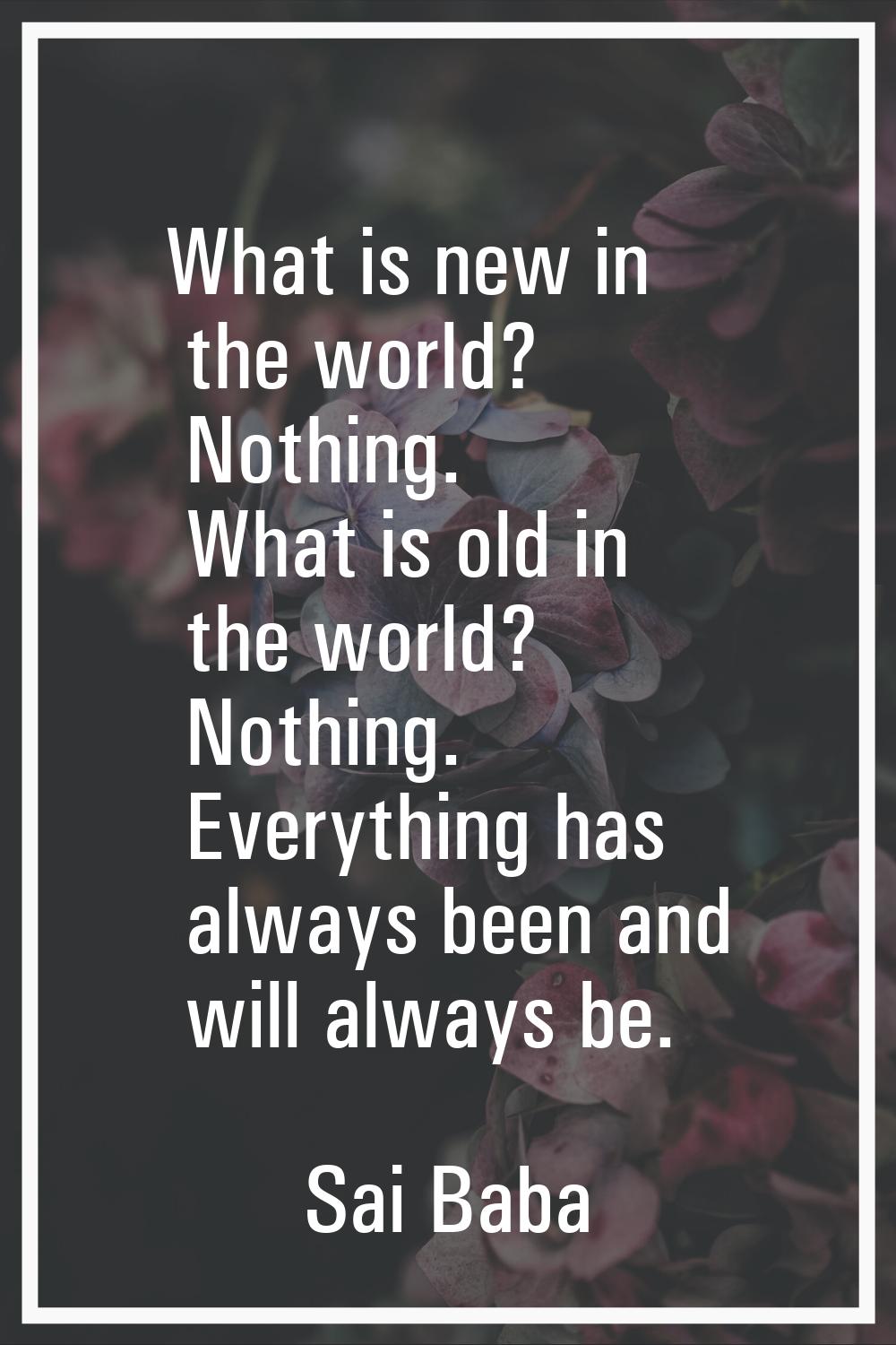 What is new in the world? Nothing. What is old in the world? Nothing. Everything has always been an