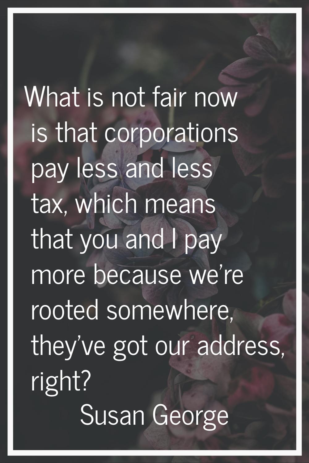 What is not fair now is that corporations pay less and less tax, which means that you and I pay mor