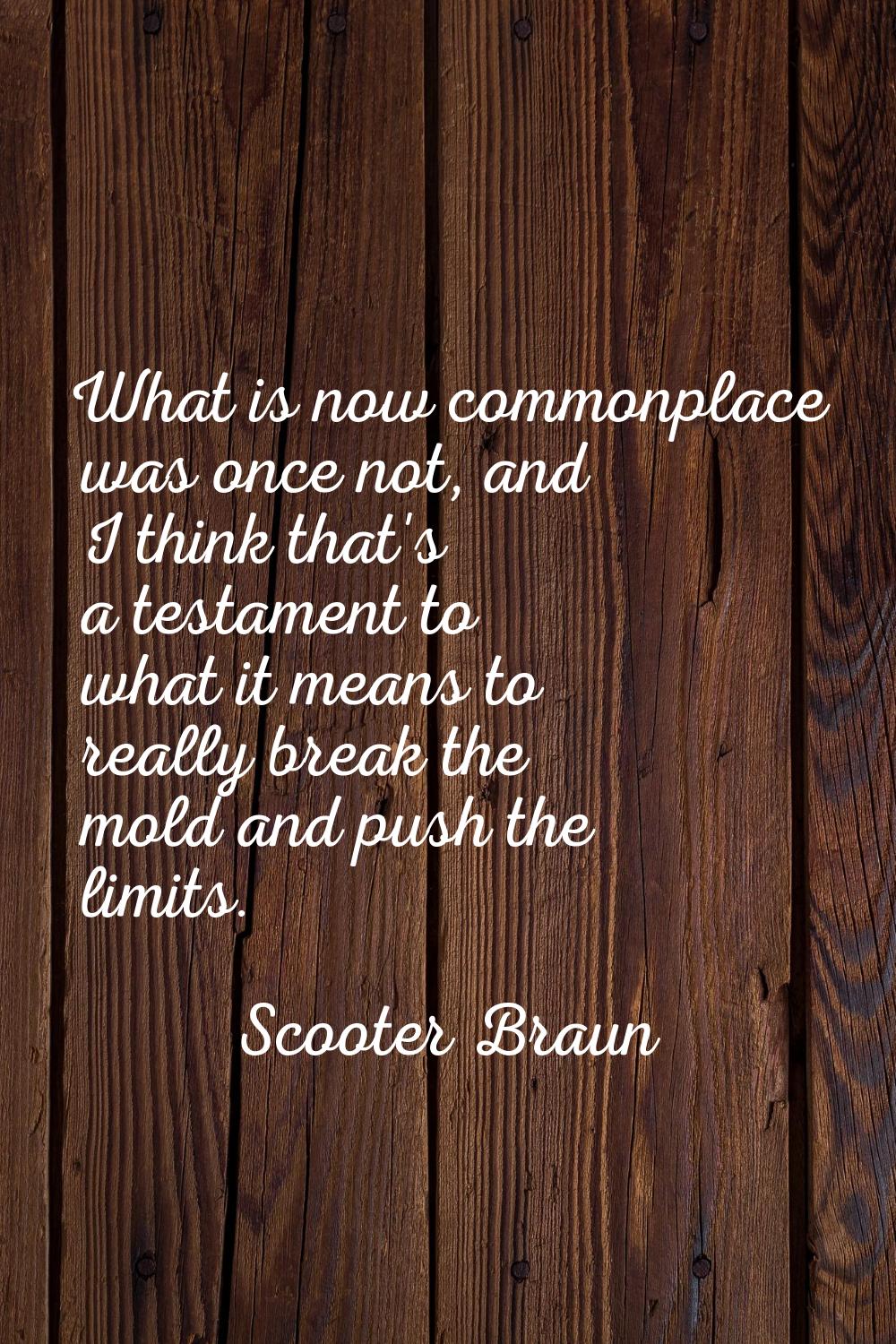 What is now commonplace was once not, and I think that's a testament to what it means to really bre