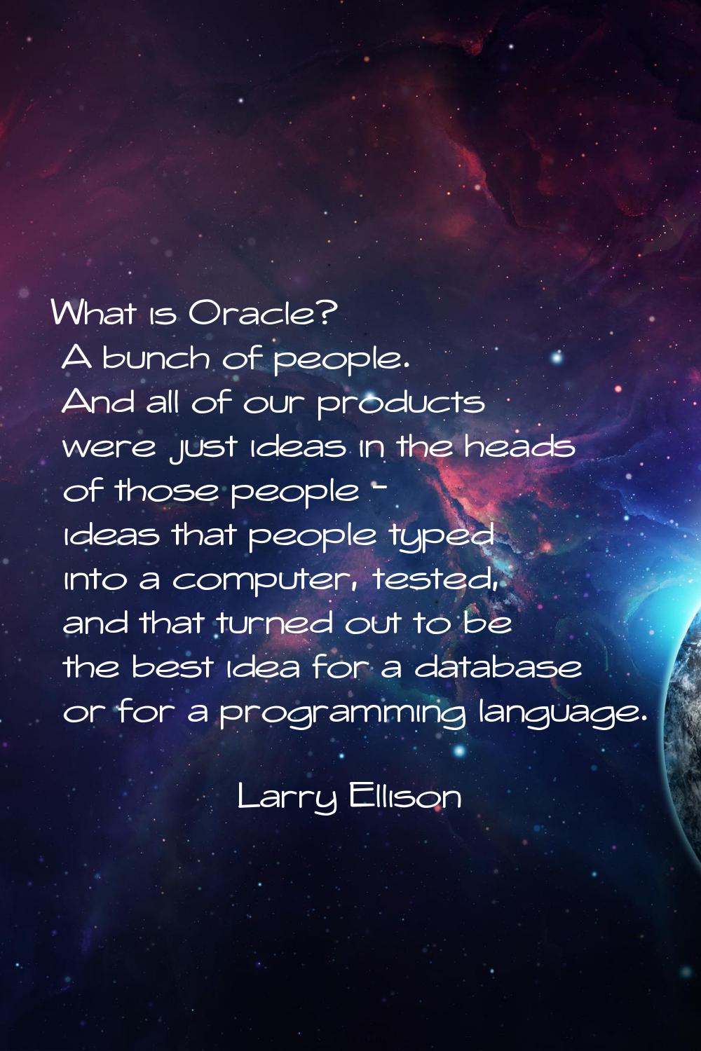 What is Oracle? A bunch of people. And all of our products were just ideas in the heads of those pe