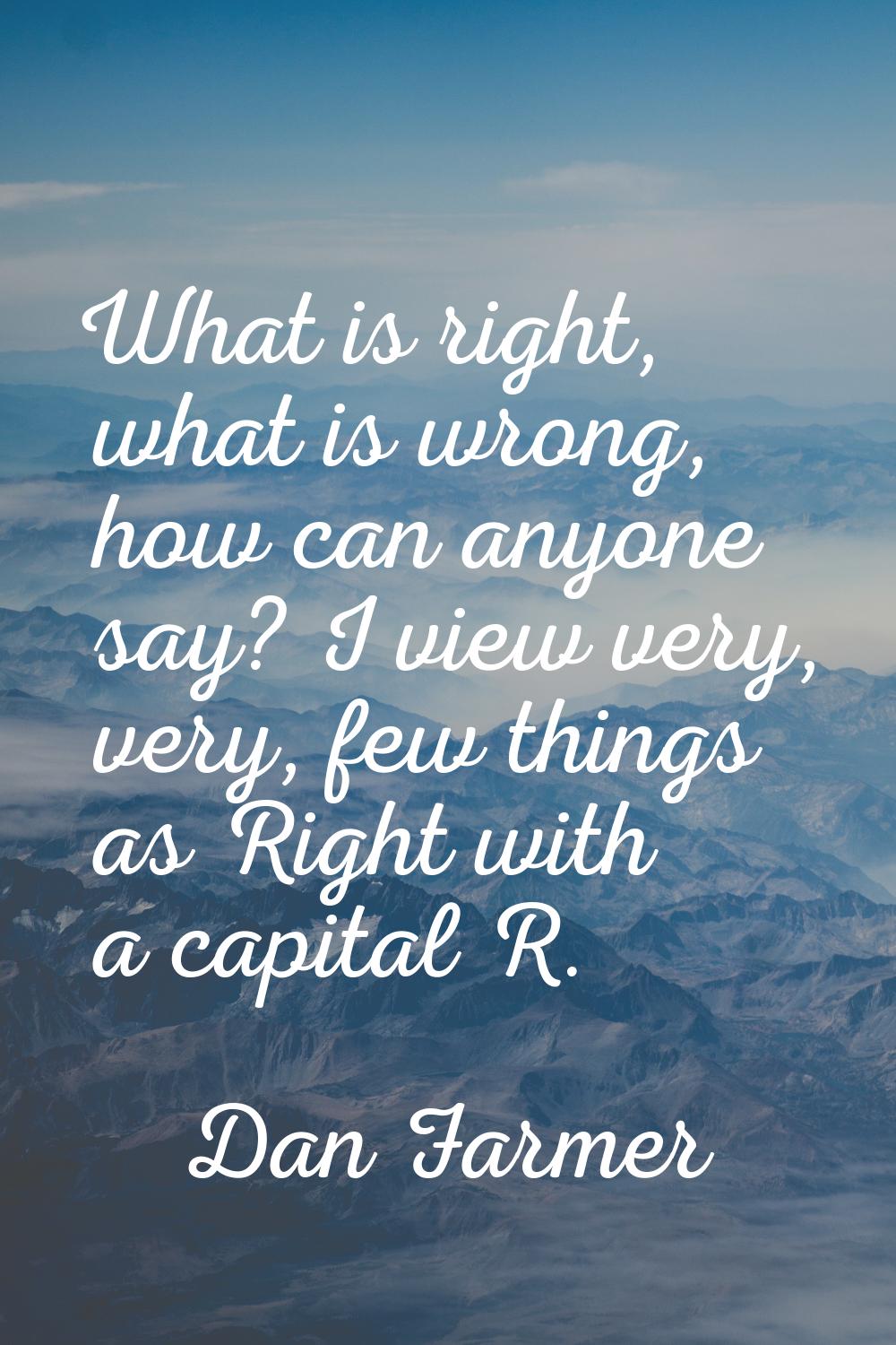 What is right, what is wrong, how can anyone say? I view very, very, few things as Right with a cap