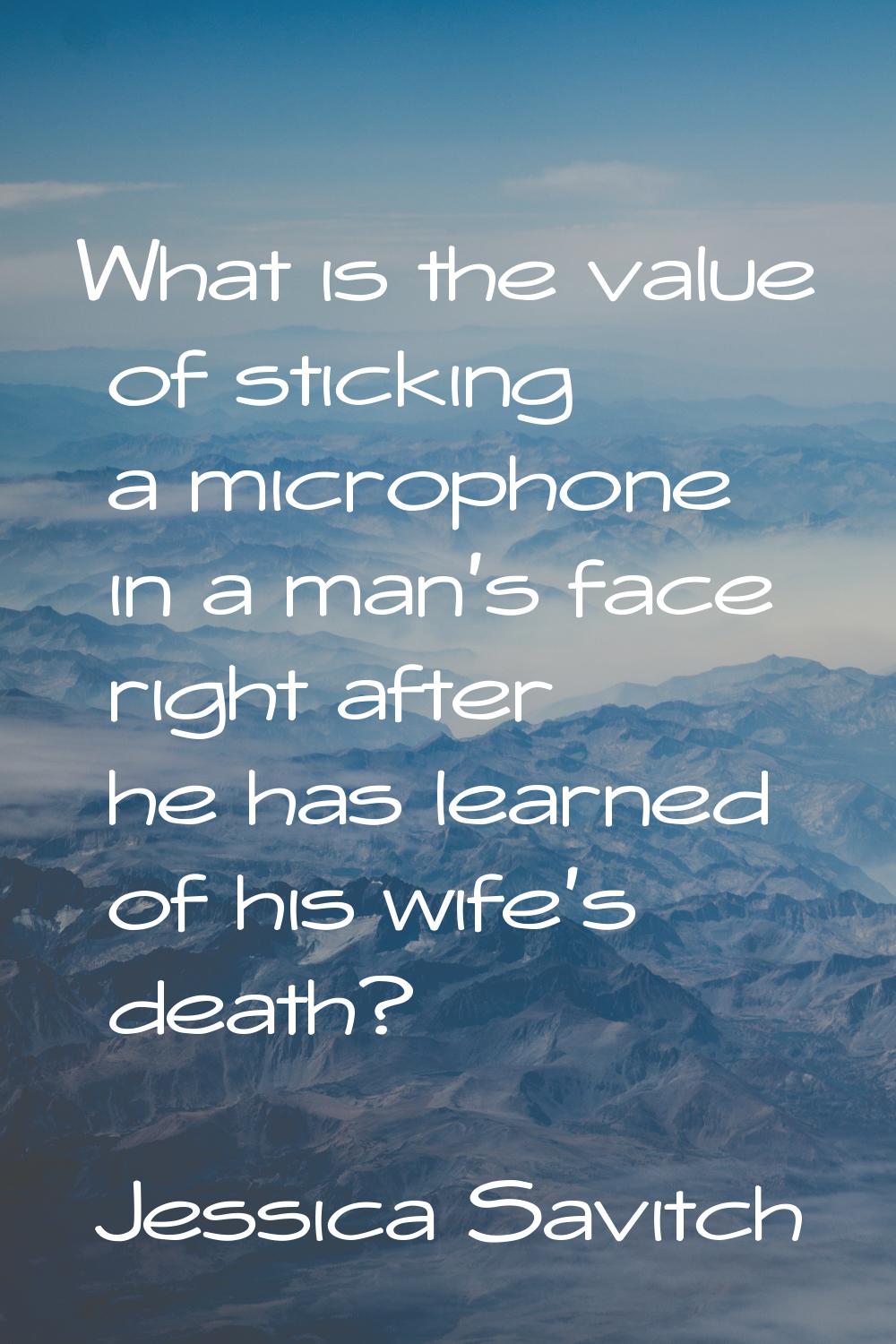 What is the value of sticking a microphone in a man's face right after he has learned of his wife's