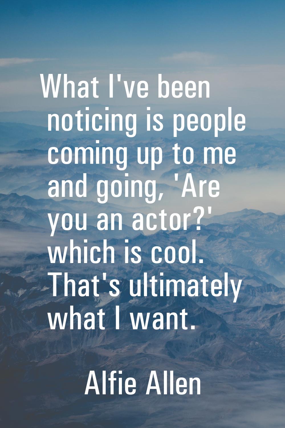 What I've been noticing is people coming up to me and going, 'Are you an actor?' which is cool. Tha
