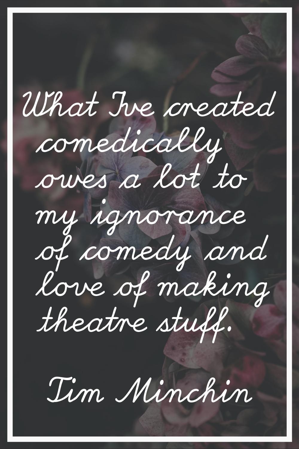 What I've created comedically owes a lot to my ignorance of comedy and love of making theatre stuff