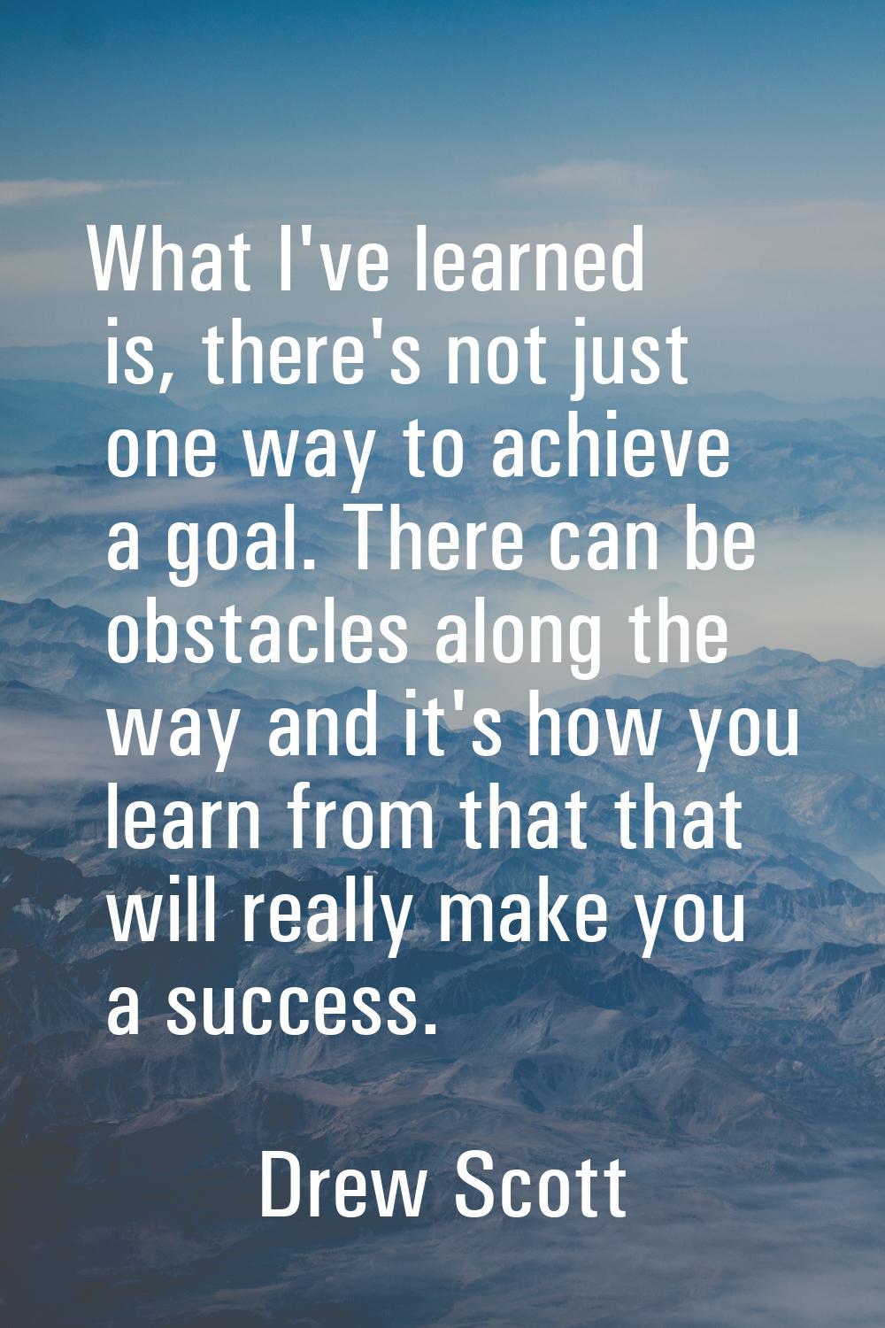 What I've learned is, there's not just one way to achieve a goal. There can be obstacles along the 