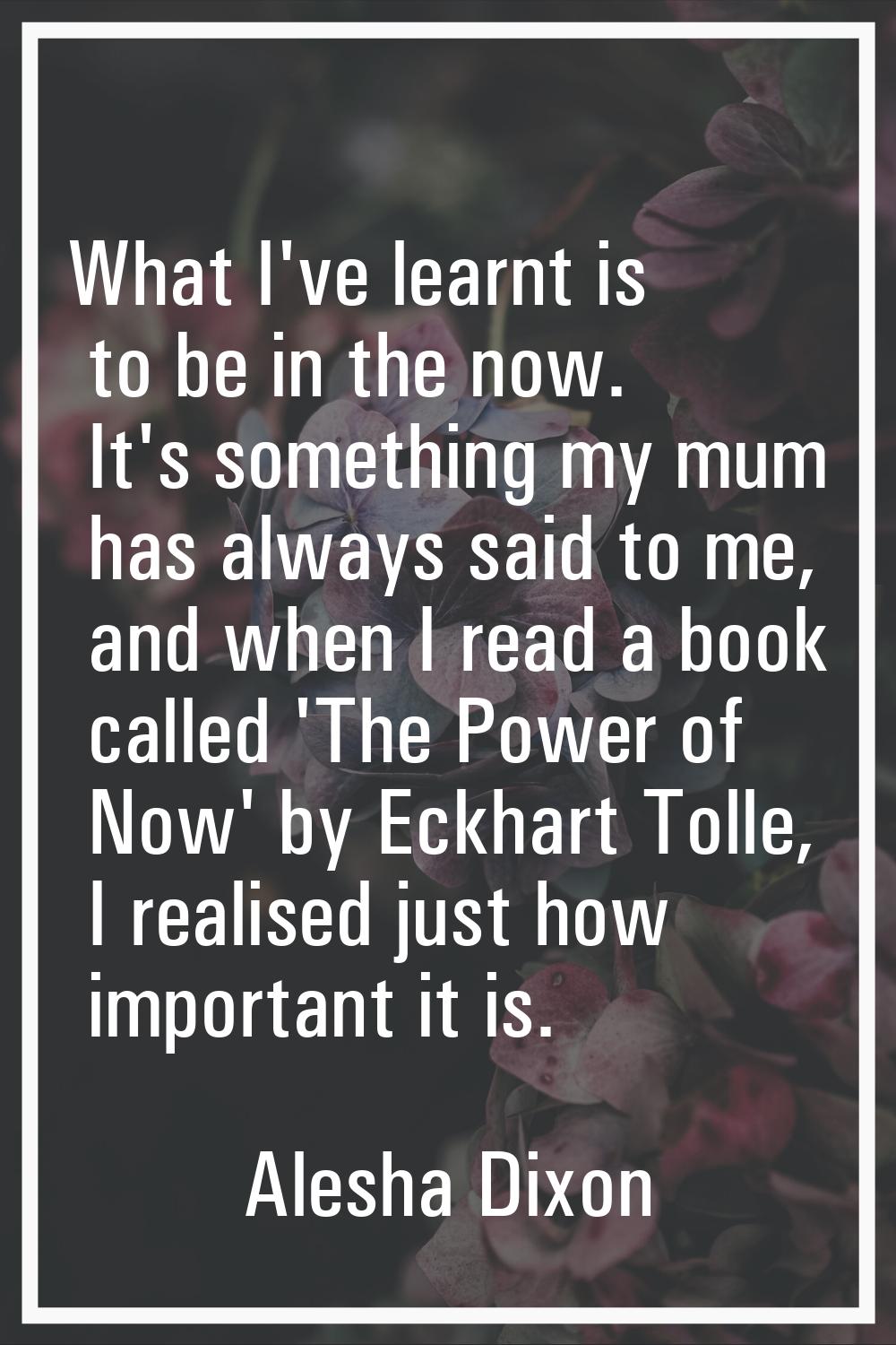 What I've learnt is to be in the now. It's something my mum has always said to me, and when I read 