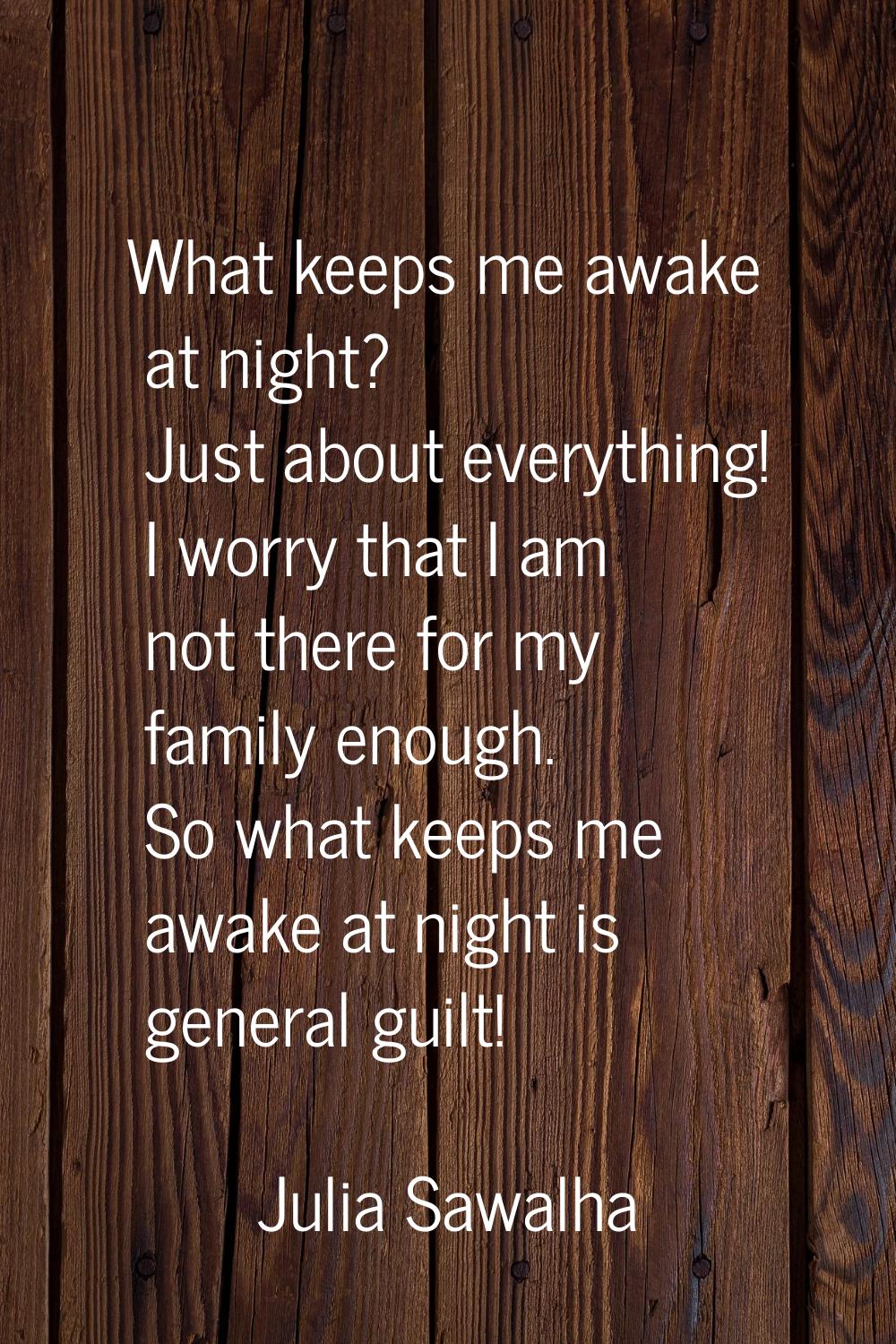 What keeps me awake at night? Just about everything! I worry that I am not there for my family enou