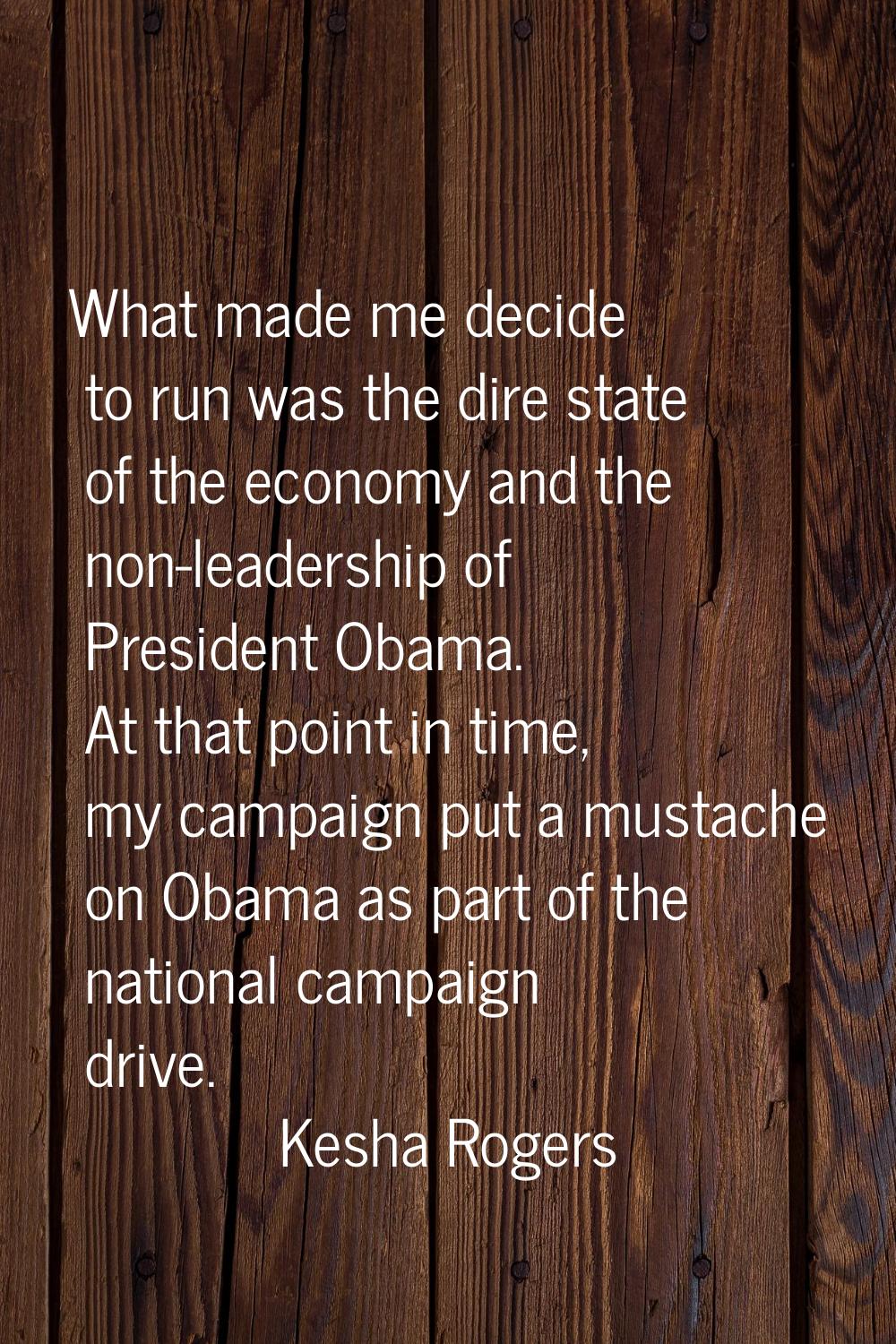 What made me decide to run was the dire state of the economy and the non-leadership of President Ob