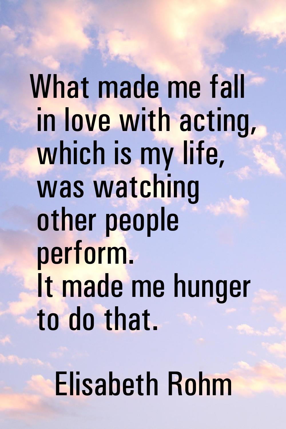 What made me fall in love with acting, which is my life, was watching other people perform. It made