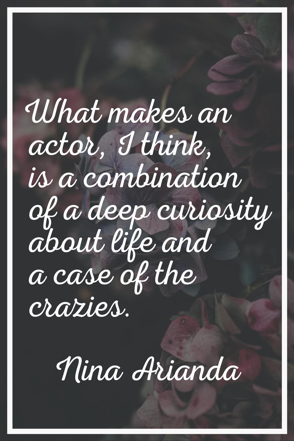 What makes an actor, I think, is a combination of a deep curiosity about life and a case of the cra