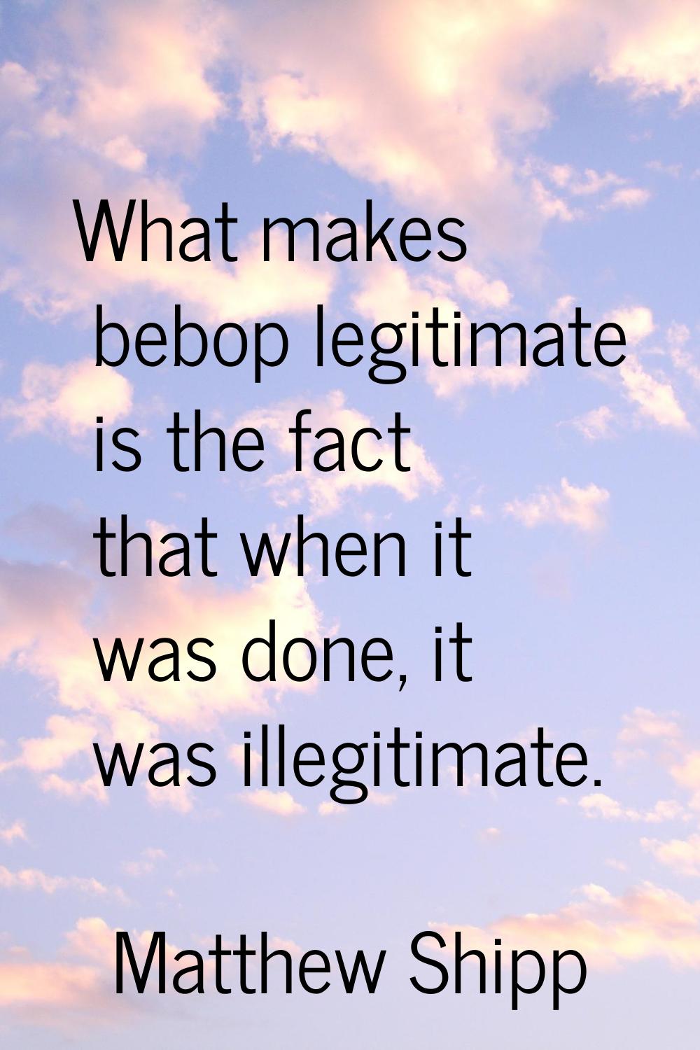 What makes bebop legitimate is the fact that when it was done, it was illegitimate.