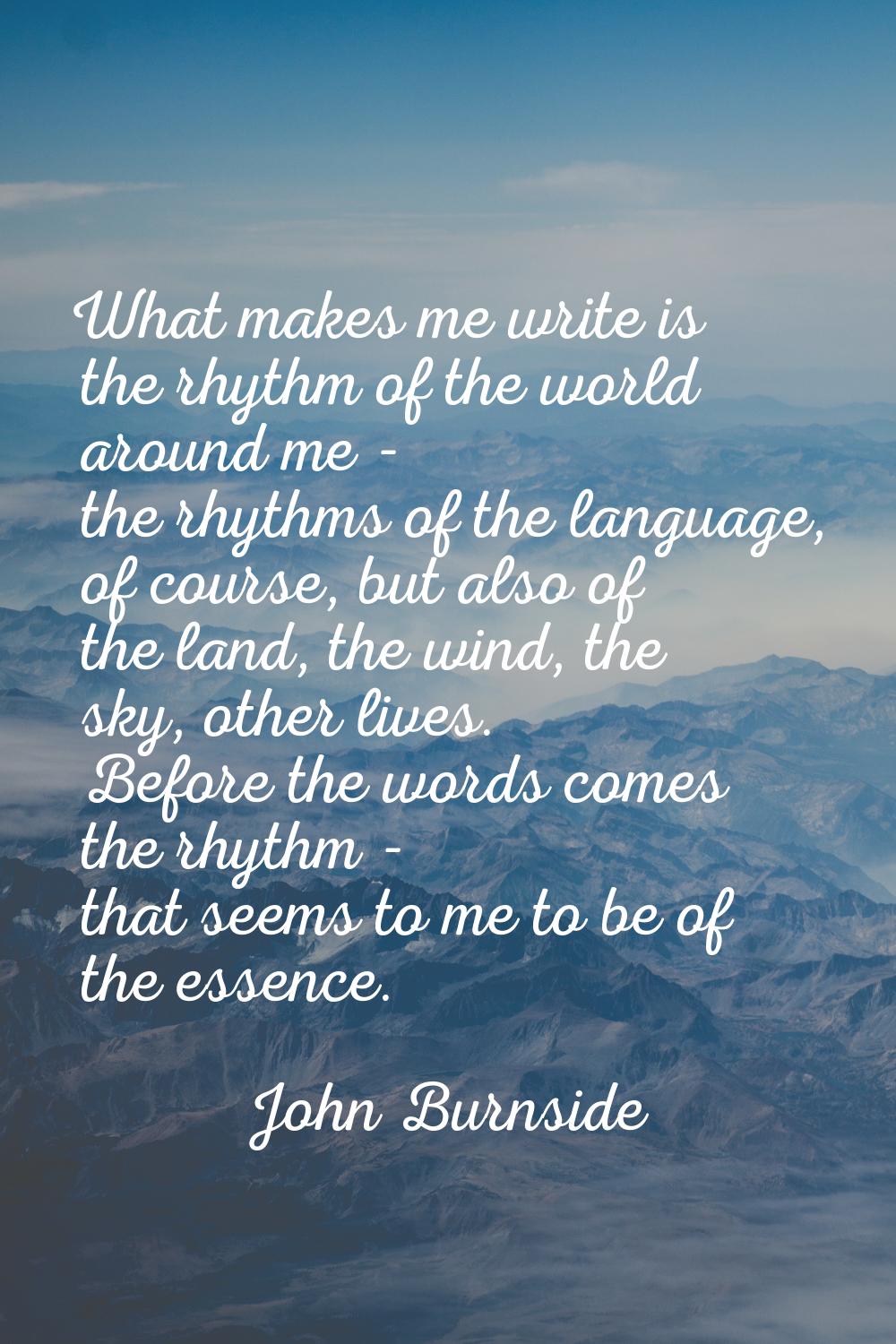 What makes me write is the rhythm of the world around me - the rhythms of the language, of course, 