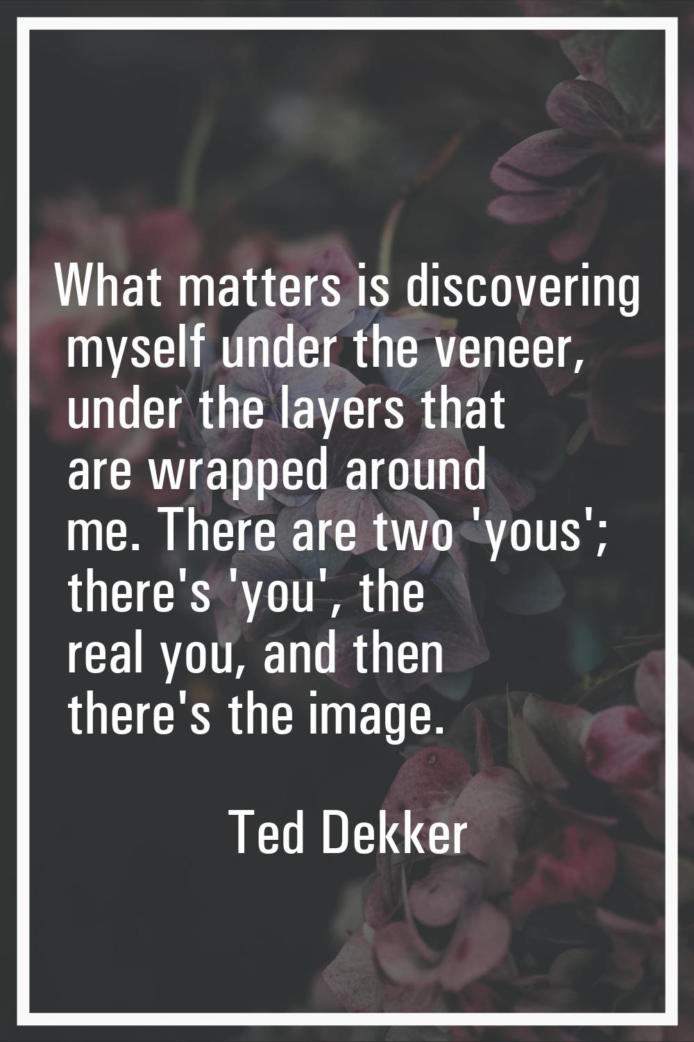 What matters is discovering myself under the veneer, under the layers that are wrapped around me. T
