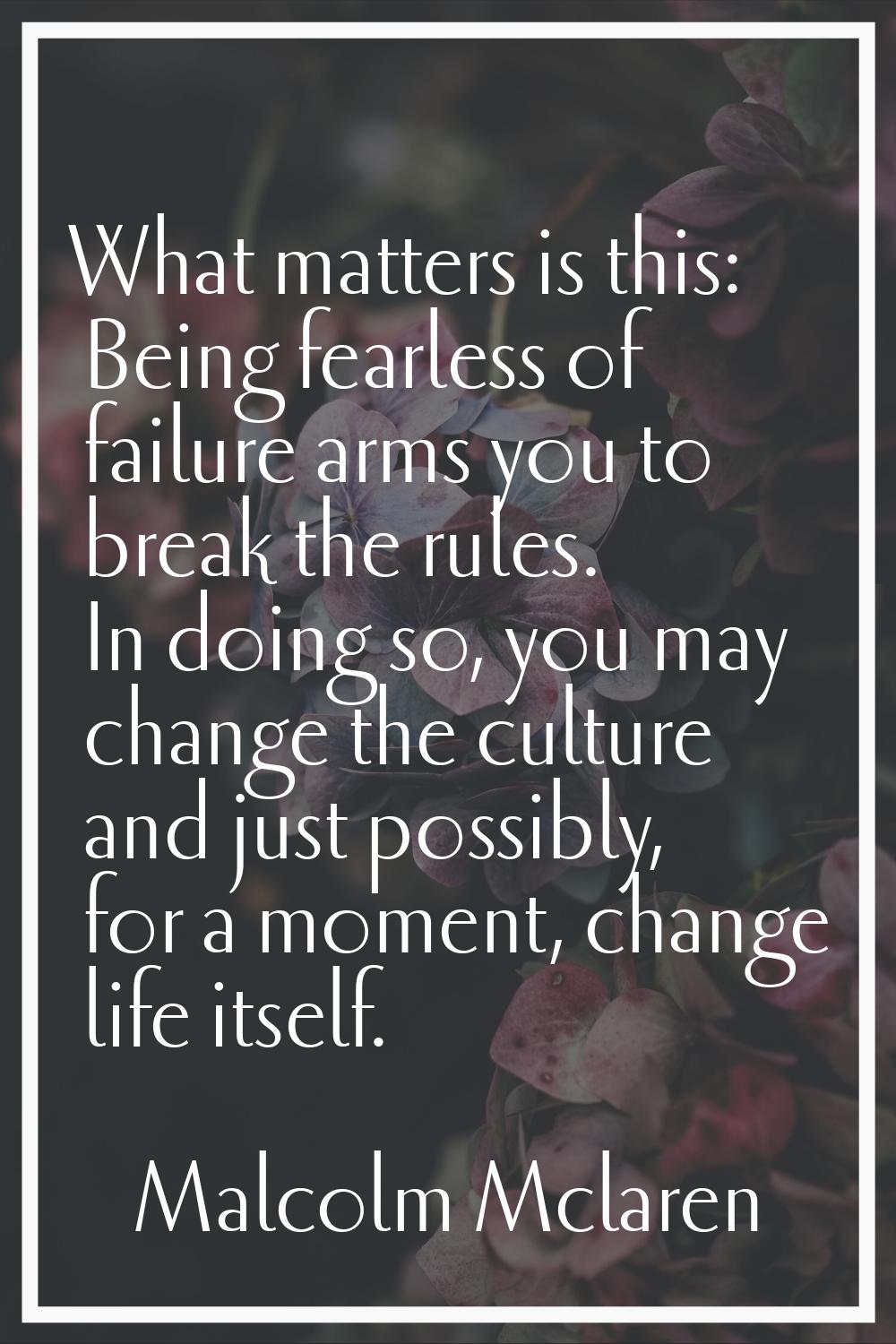 What matters is this: Being fearless of failure arms you to break the rules. In doing so, you may c