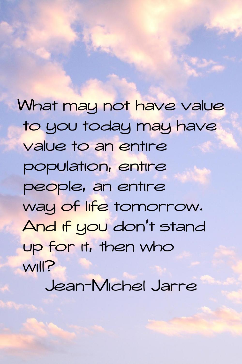 What may not have value to you today may have value to an entire population, entire people, an enti