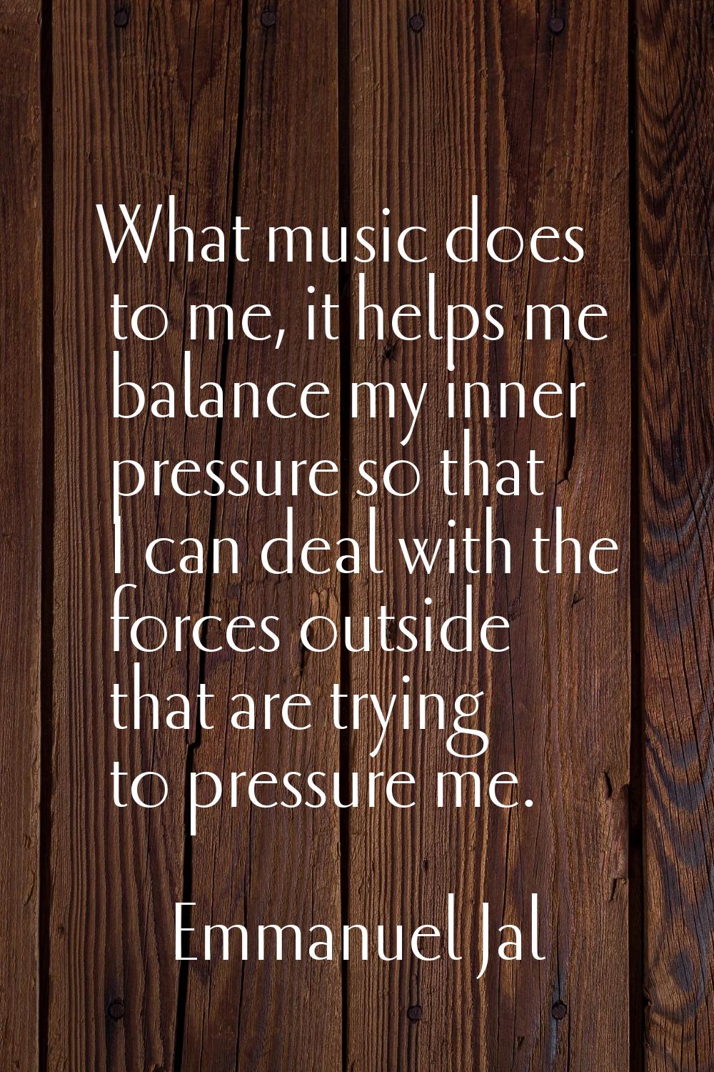 What music does to me, it helps me balance my inner pressure so that I can deal with the forces out
