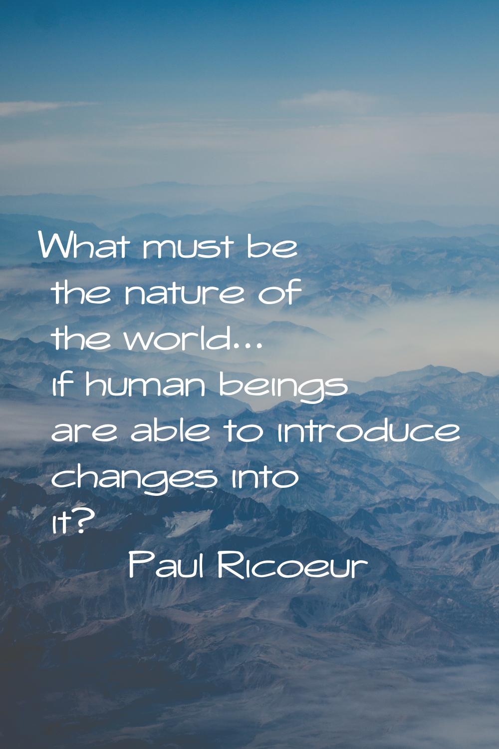 What must be the nature of the world... if human beings are able to introduce changes into it?