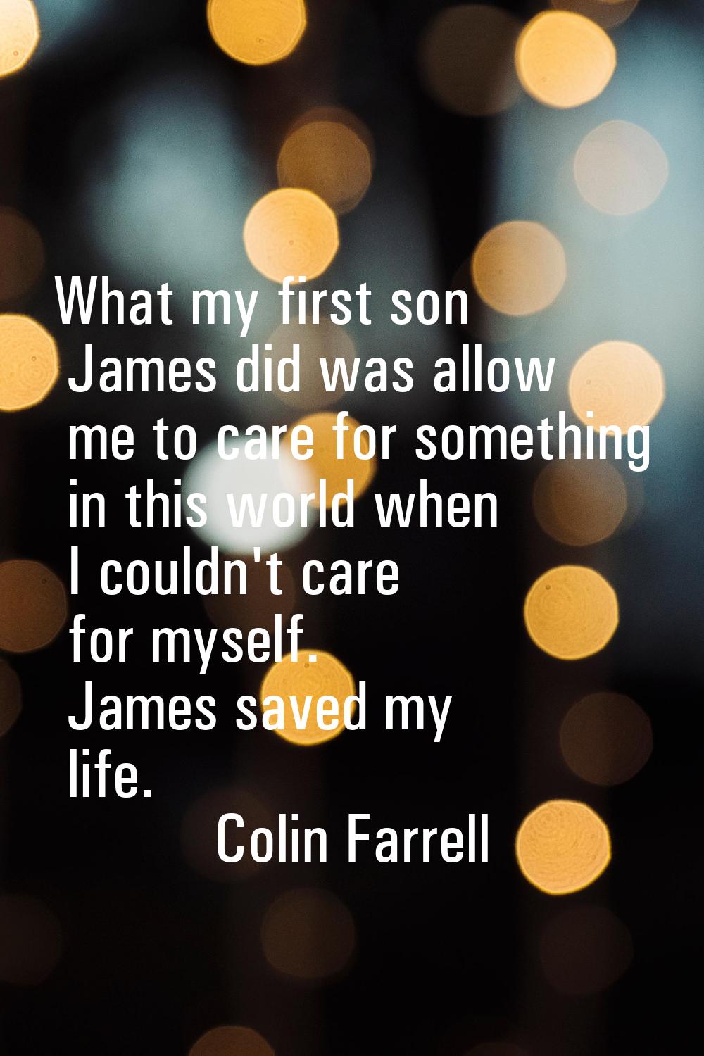 What my first son James did was allow me to care for something in this world when I couldn't care f