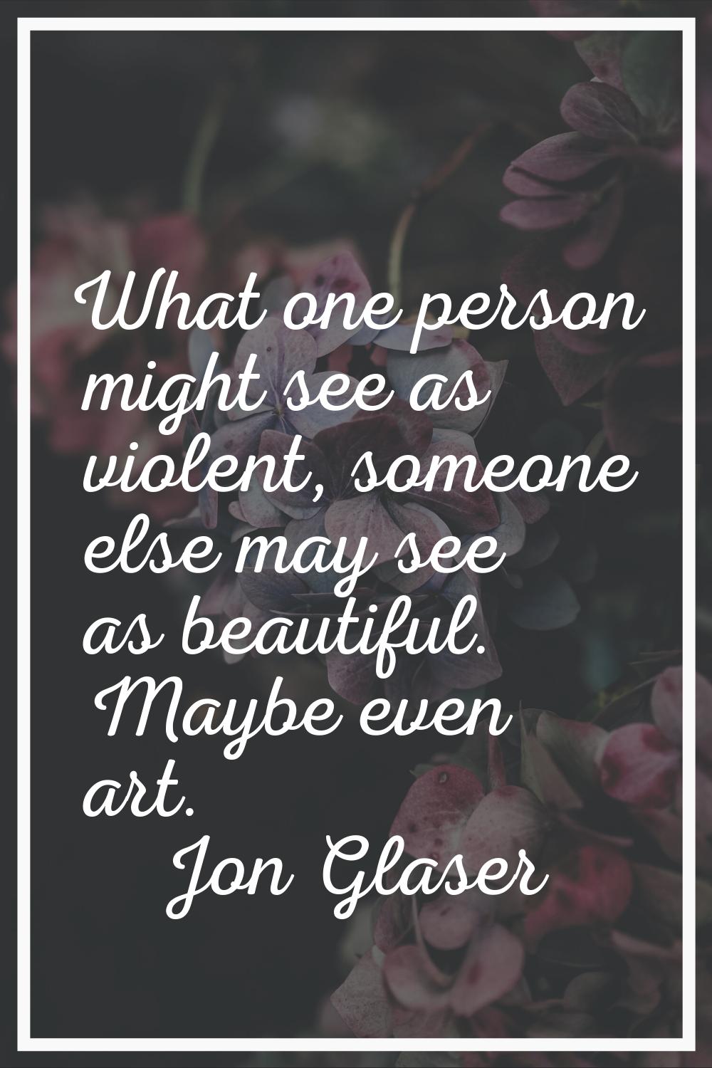 What one person might see as violent, someone else may see as beautiful. Maybe even art.