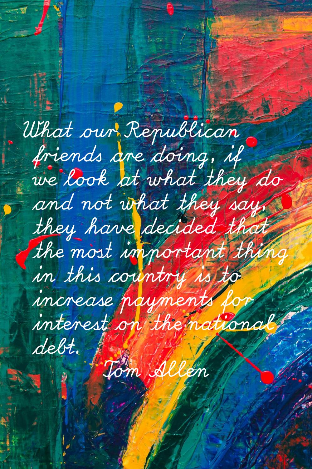 What our Republican friends are doing, if we look at what they do and not what they say, they have 