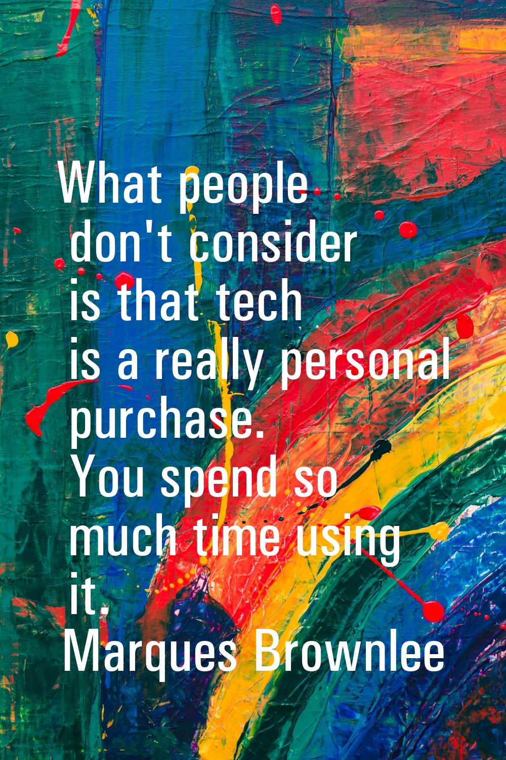 What people don't consider is that tech is a really personal purchase. You spend so much time using