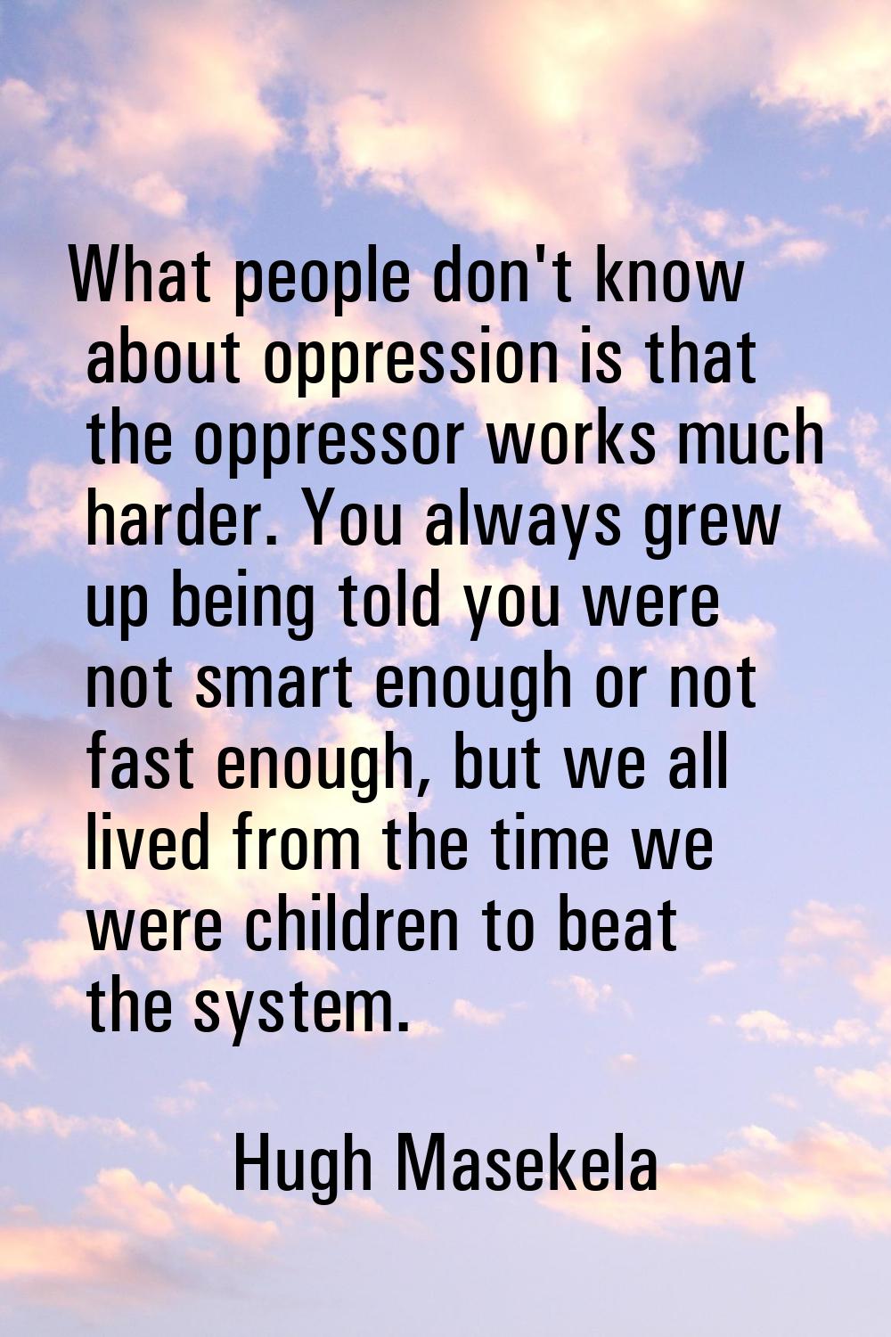 What people don't know about oppression is that the oppressor works much harder. You always grew up