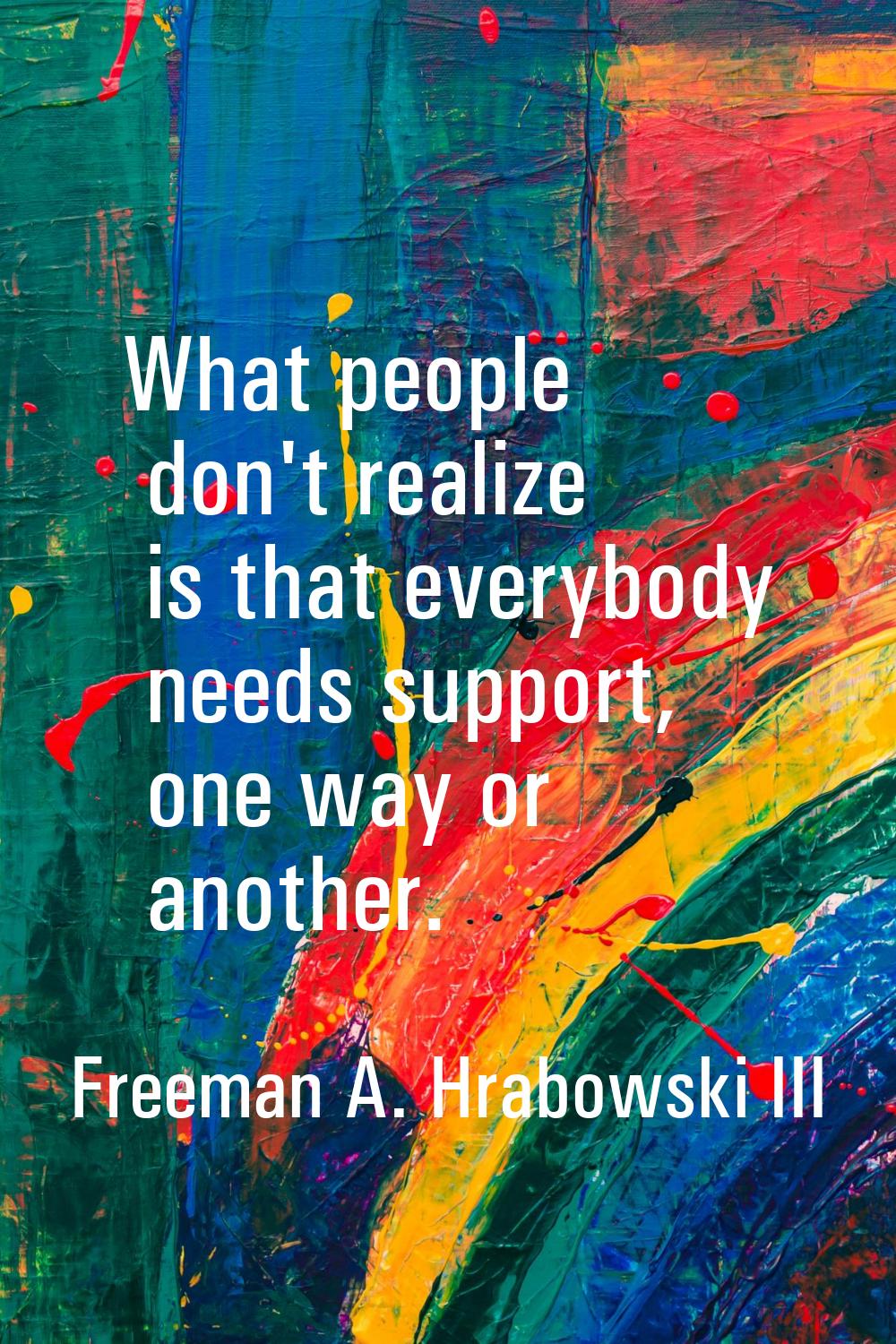 What people don't realize is that everybody needs support, one way or another.