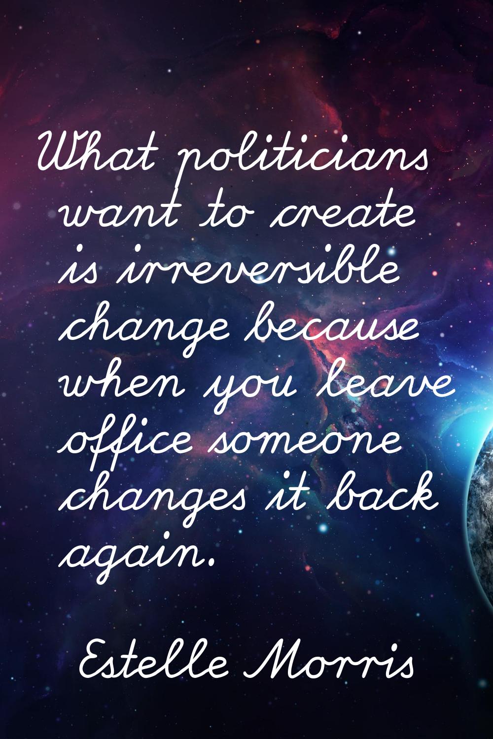 What politicians want to create is irreversible change because when you leave office someone change