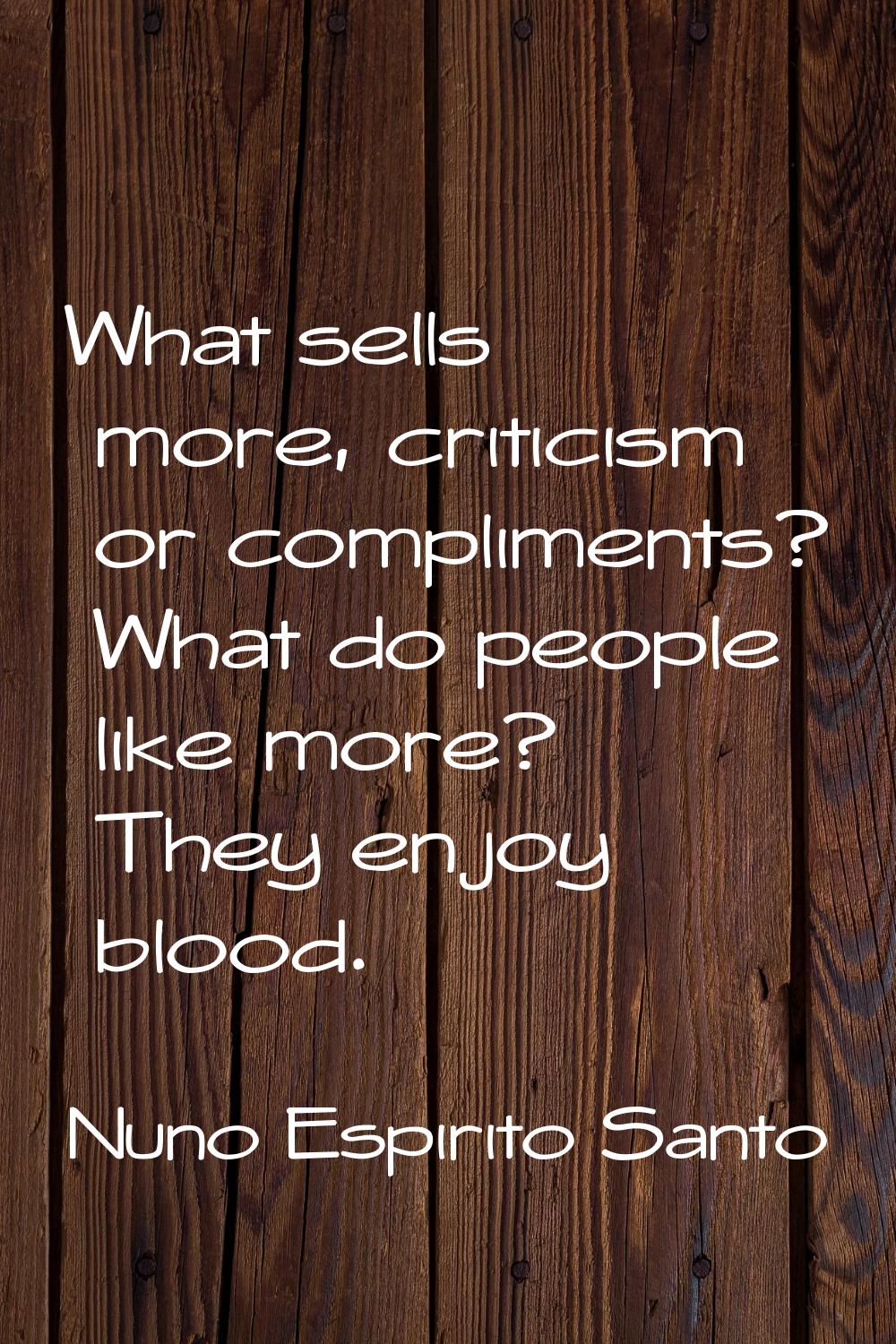 What sells more, criticism or compliments? What do people like more? They enjoy blood.