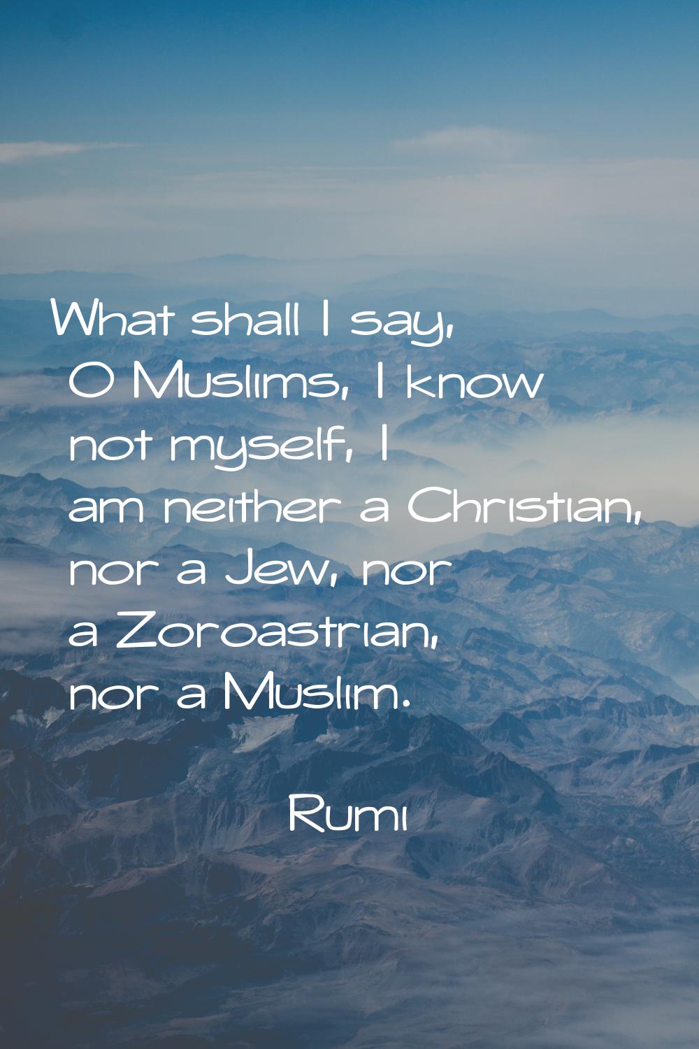 What shall I say, O Muslims, I know not myself, I am neither a Christian, nor a Jew, nor a Zoroastr