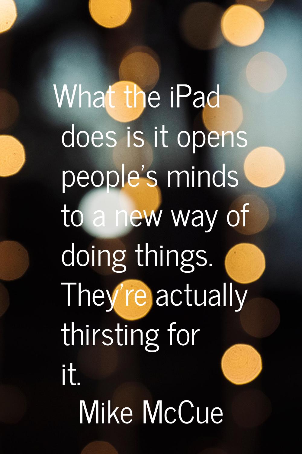 What the iPad does is it opens people's minds to a new way of doing things. They're actually thirst