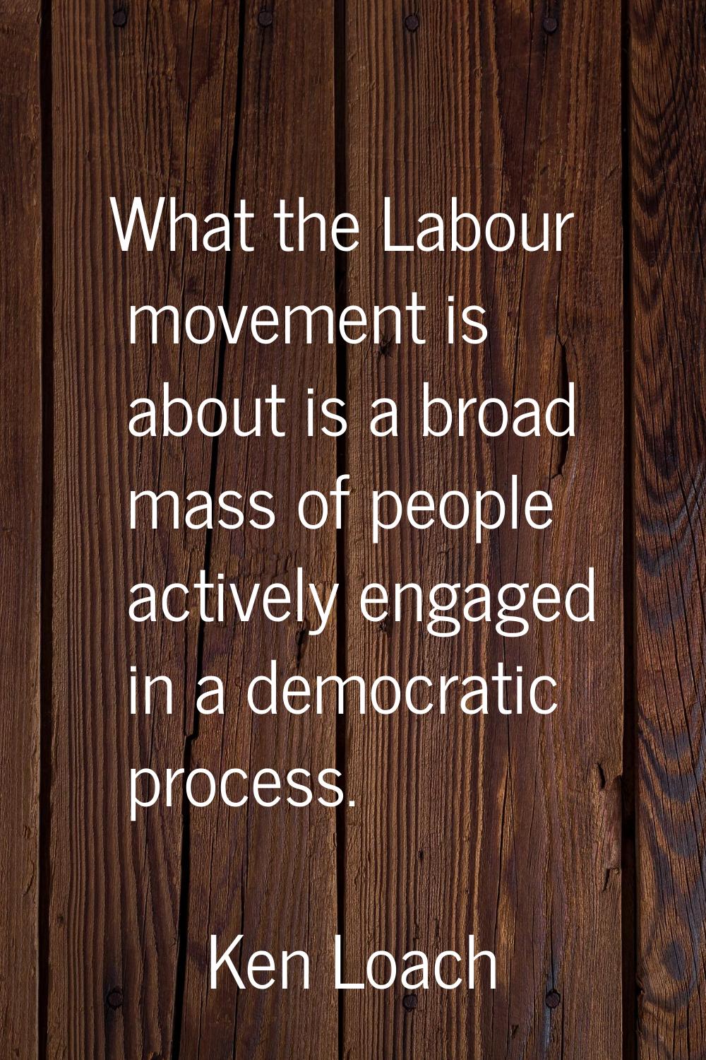 What the Labour movement is about is a broad mass of people actively engaged in a democratic proces