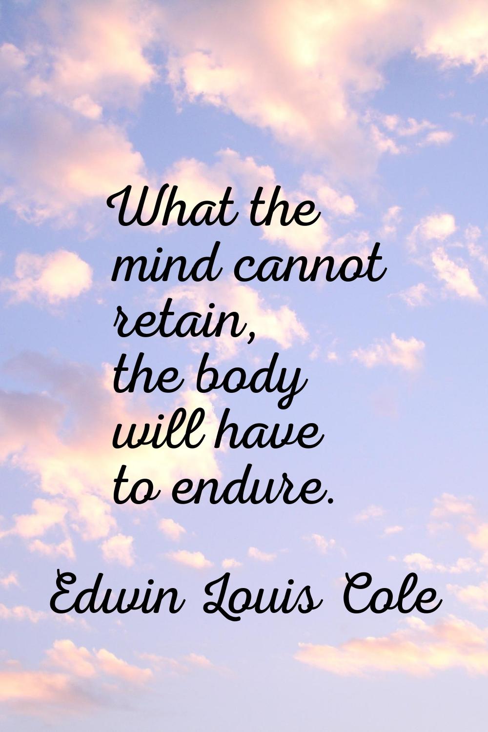 What the mind cannot retain, the body will have to endure.
