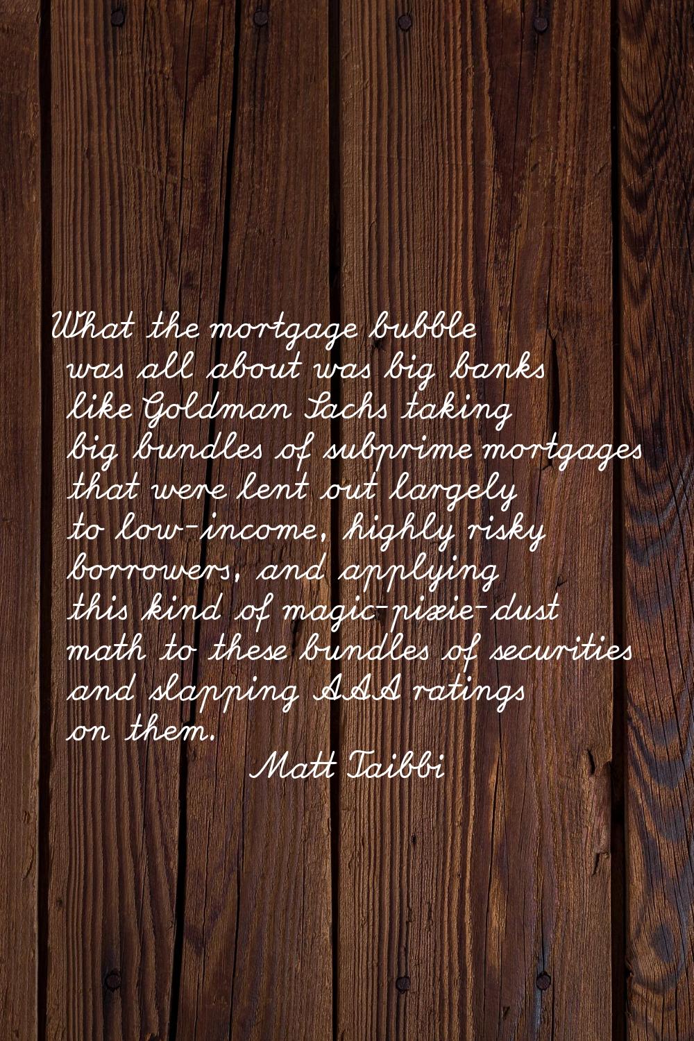 What the mortgage bubble was all about was big banks like Goldman Sachs taking big bundles of subpr