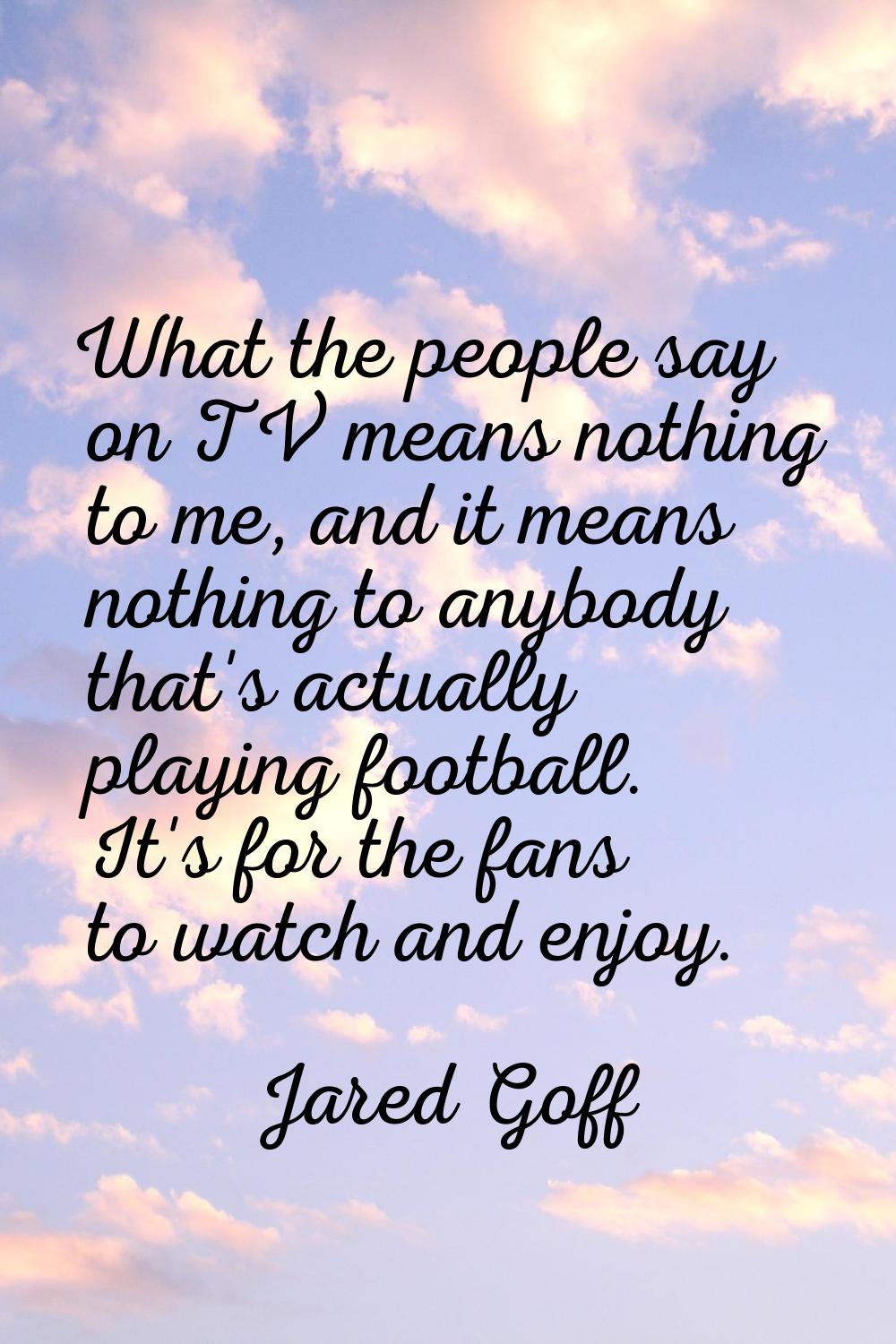 What the people say on TV means nothing to me, and it means nothing to anybody that's actually play