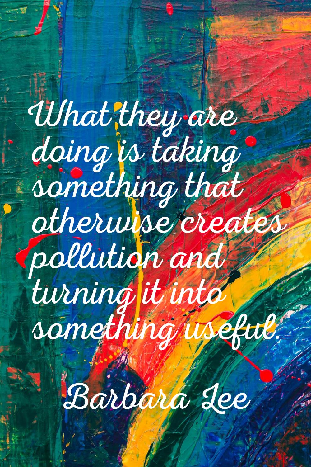 What they are doing is taking something that otherwise creates pollution and turning it into someth