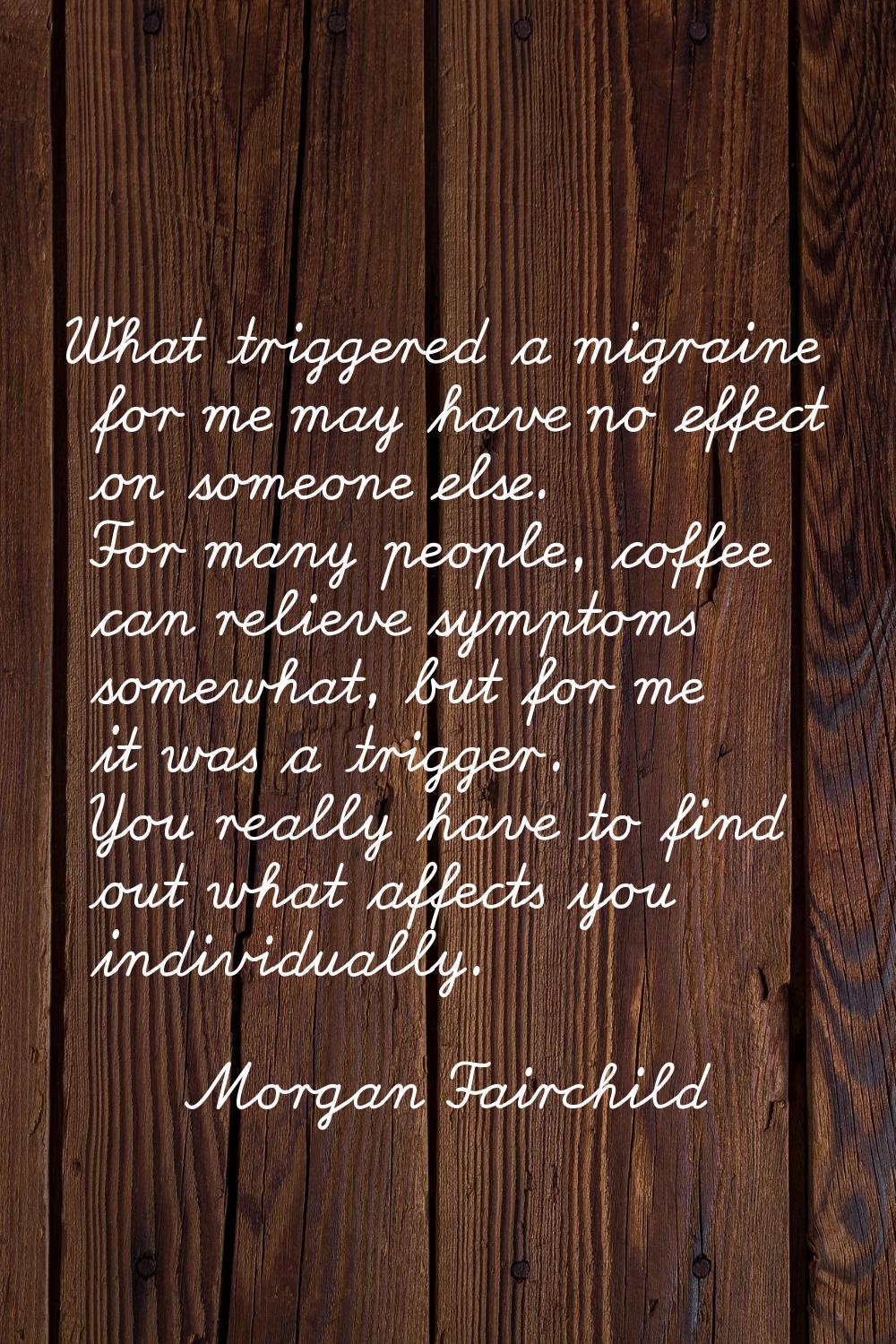 What triggered a migraine for me may have no effect on someone else. For many people, coffee can re