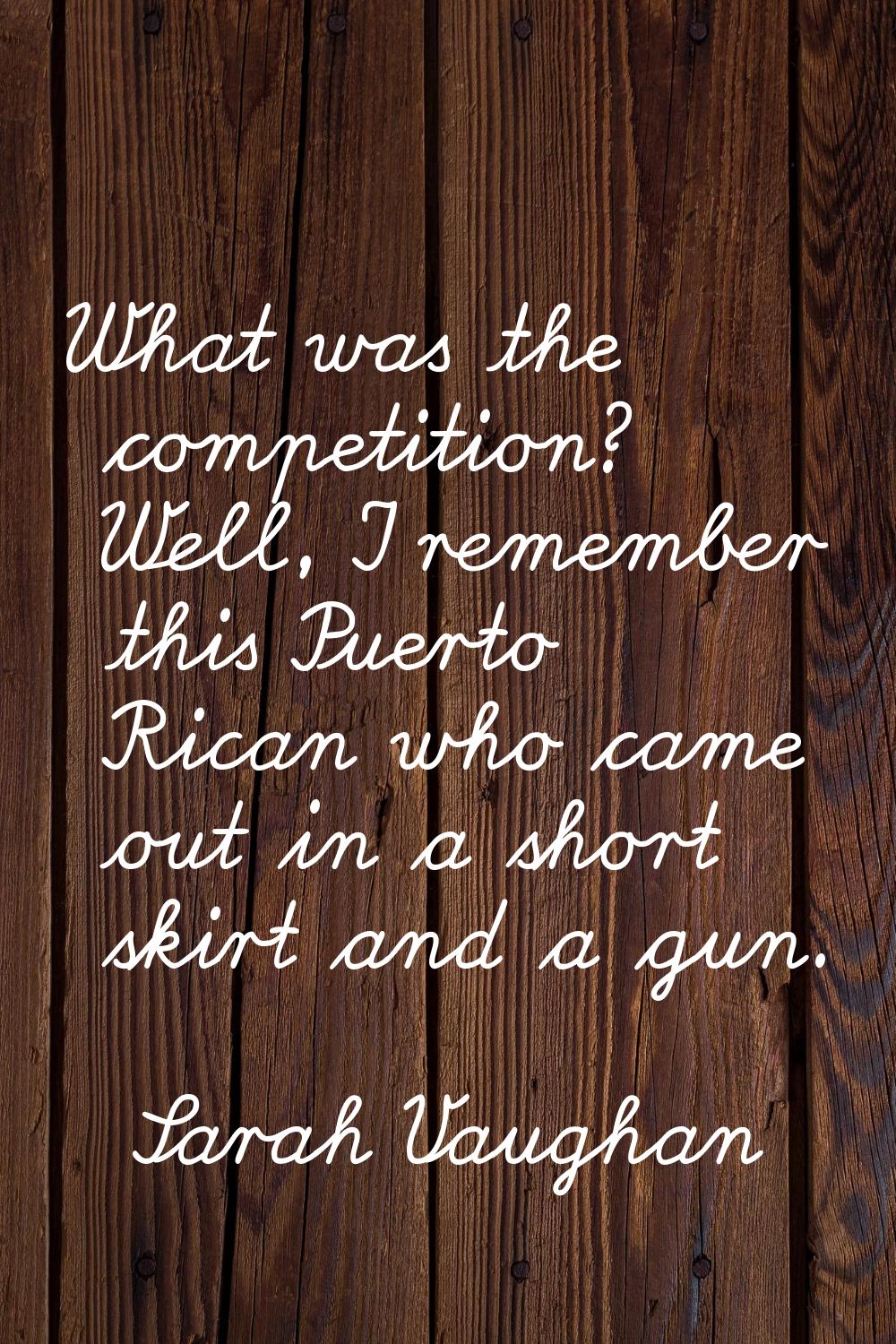What was the competition? Well, I remember this Puerto Rican who came out in a short skirt and a gu