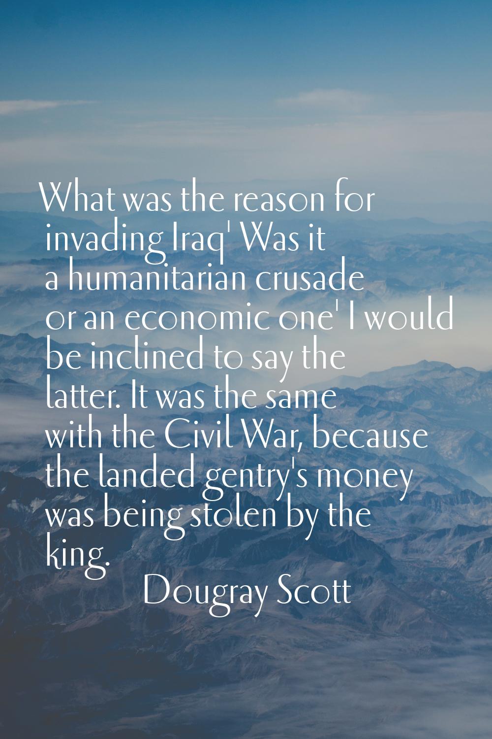 What was the reason for invading Iraq' Was it a humanitarian crusade or an economic one' I would be