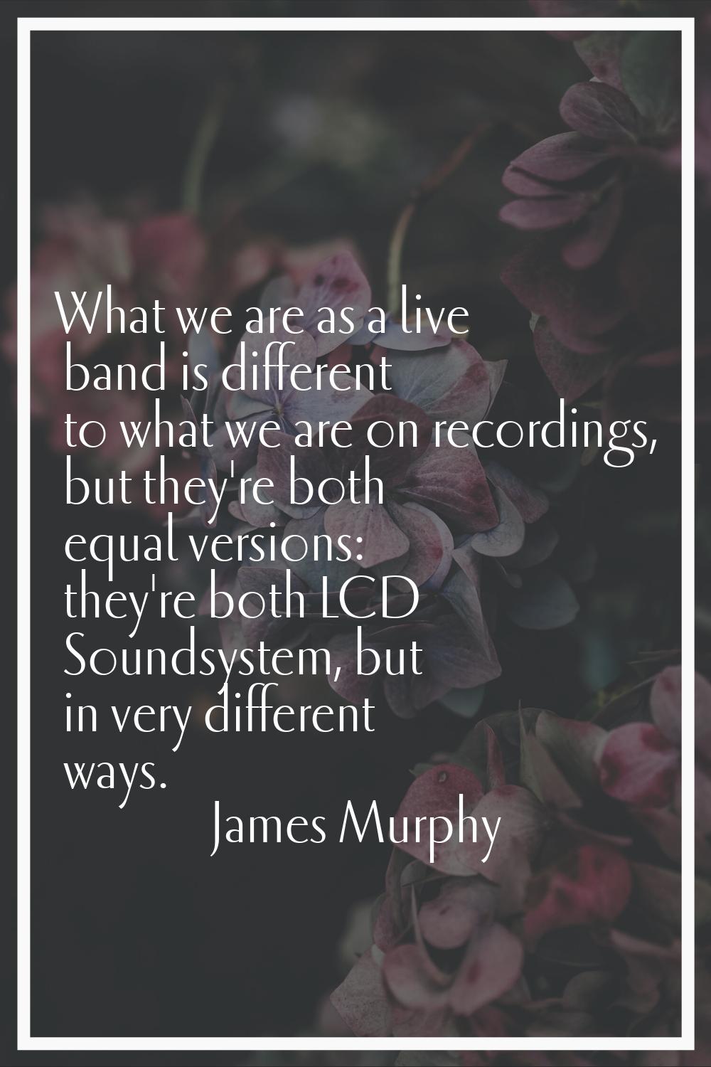 What we are as a live band is different to what we are on recordings, but they're both equal versio
