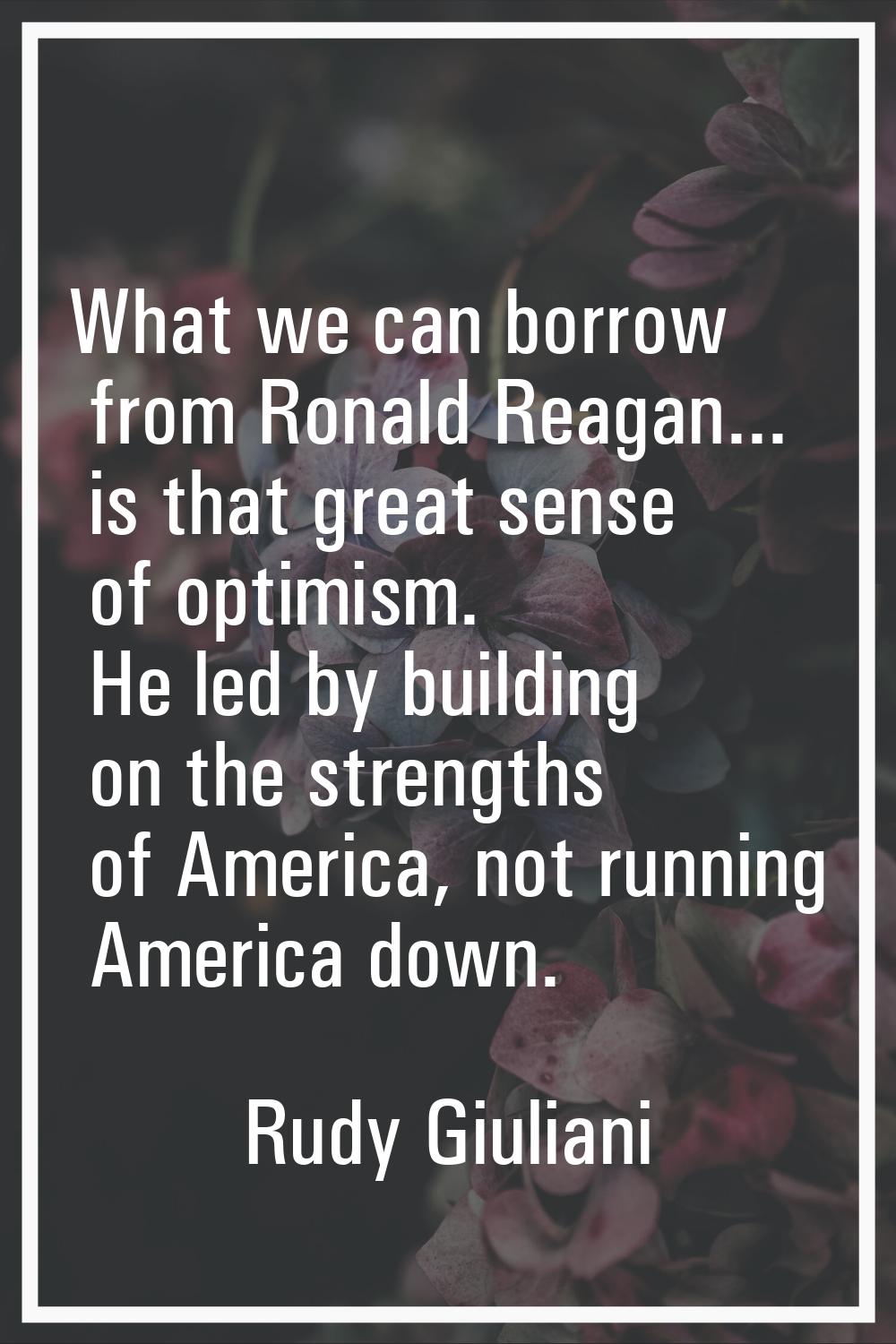 What we can borrow from Ronald Reagan... is that great sense of optimism. He led by building on the