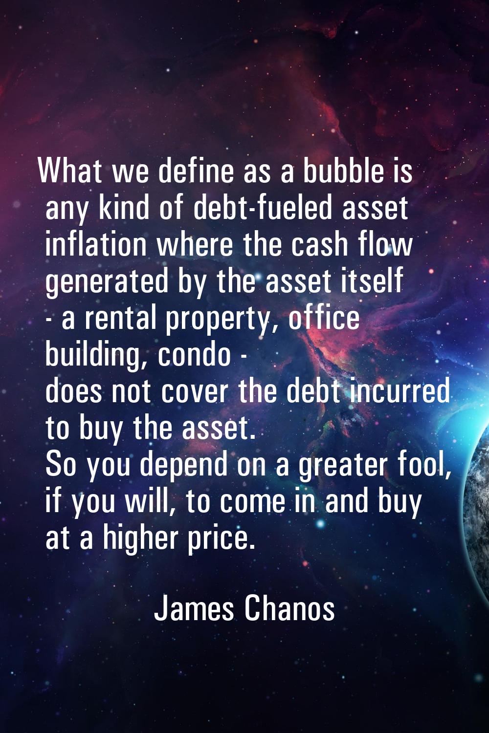 What we define as a bubble is any kind of debt-fueled asset inflation where the cash flow generated