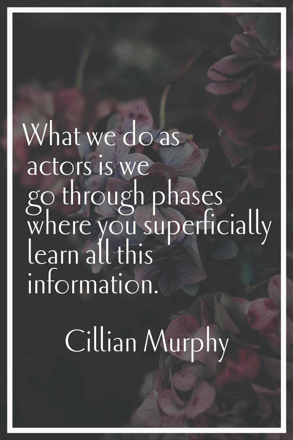 What we do as actors is we go through phases where you superficially learn all this information.