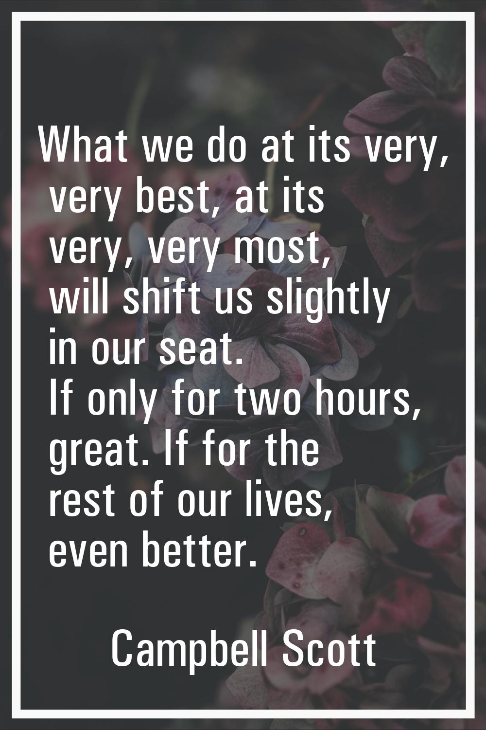 What we do at its very, very best, at its very, very most, will shift us slightly in our seat. If o
