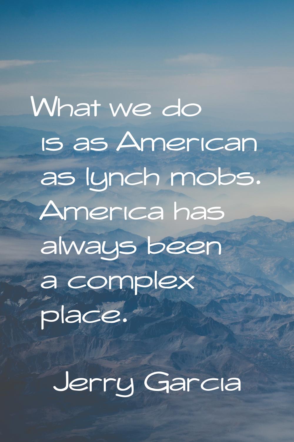 What we do is as American as lynch mobs. America has always been a complex place.