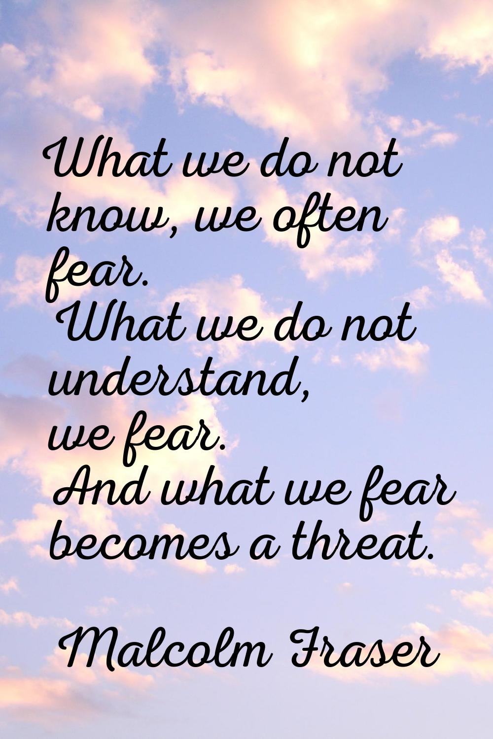 What we do not know, we often fear. What we do not understand, we fear. And what we fear becomes a 