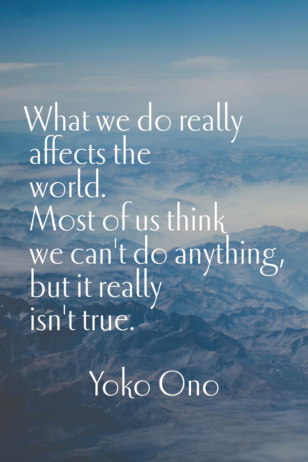 What we do really affects the world. Most of us think we can't do anything, but it really isn't tru