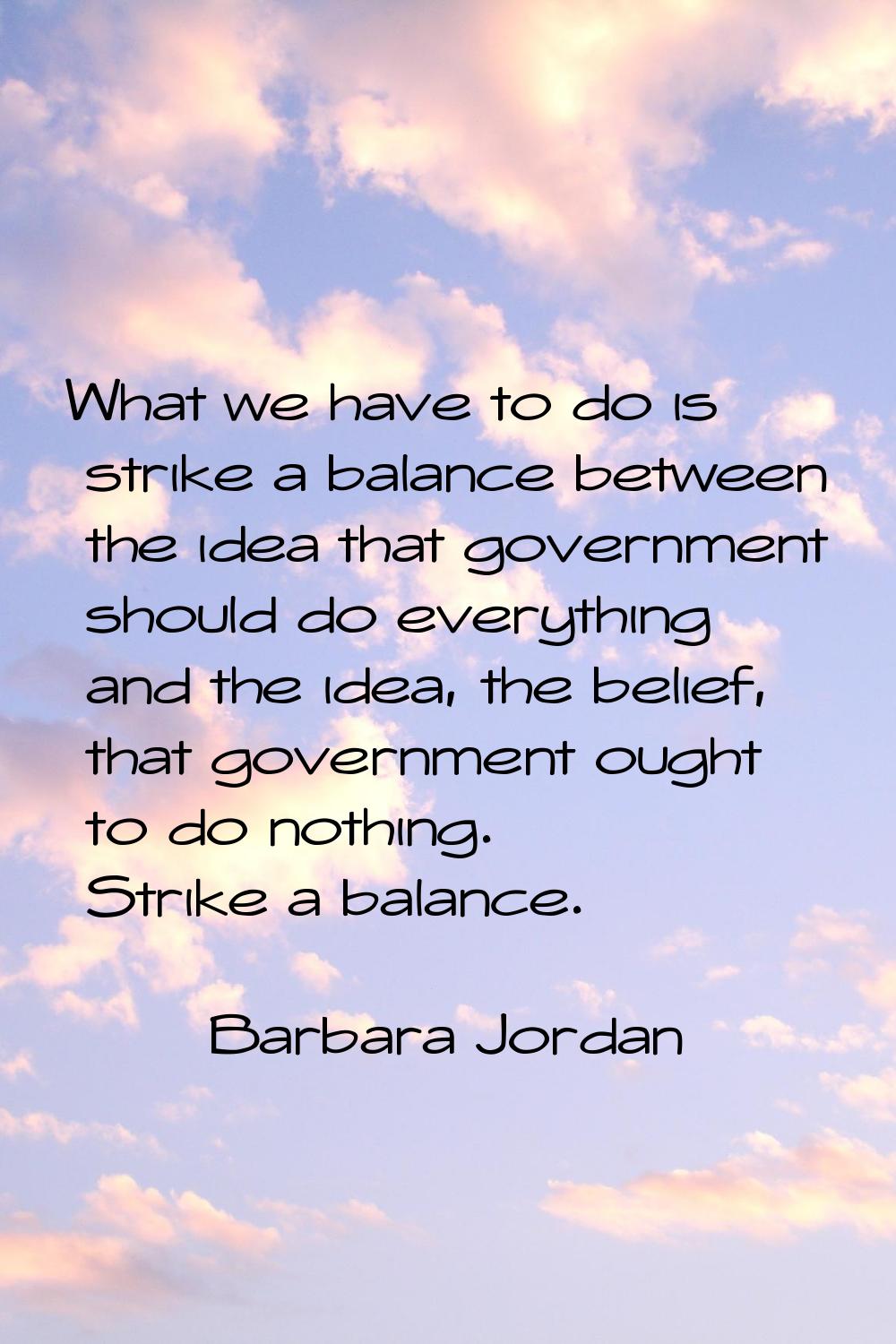 What we have to do is strike a balance between the idea that government should do everything and th